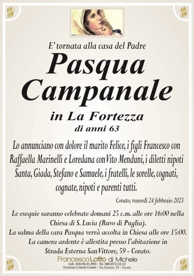 E’ tornata alla casa del PadrePasqua
Campanale
in La Fortezza
di anni 63
Lo annunciano con dolore il marito Felice, i figli Francesco con
Raffaella Marinelli e Loredana con Vito Menduni, i diletti nipoti
Santa, Giada, Stefano e Samuele, i fratelli, le sorelle, cognati,
cognate, nipoti e parenti tutti.
Corato, venerdì 24 febbraio 2023
Le esequie saranno celebrate domani 25 c.m. alle ore 16:00 nella
Chiesa di S. Lucia (Ruvo di Puglia).
La salma della cara Pasqua verrà accolta in Chiesa alle ore 15:00.
La camera ardente è allestita presso l’abitazione in
Strada Esterna San Vittore, 59 – Corato.