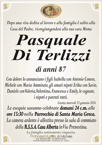 Dopo una vita dedita al lavoro e alla famiglia è salito allaCasa del Padre, ricongiungendosi alla sua cara Mema
Pasquale
Di Terlizzi
di anni 87
Con dolore lo annunciano i figli Isabella con Antonio Conese,
Michele con Maria Ammirato, gli amati nipoti Erika con Savio,
Daniele con Valeria, Valentina, Francesca e Emily, le cognate,
i nipoti e parenti tutti.
Corato, martedì 23 gennaio 2024
Le esequie saranno celebrate domani 24 c.m. alle
ore 15:30 nella Parrocchia di Santa Maria Greca.
La camera ardente è allestita presso la sala di commiato
della R.S.S.A. Casa Alberta in Via Prenestina.
La famiglia sentitamente ringrazia.