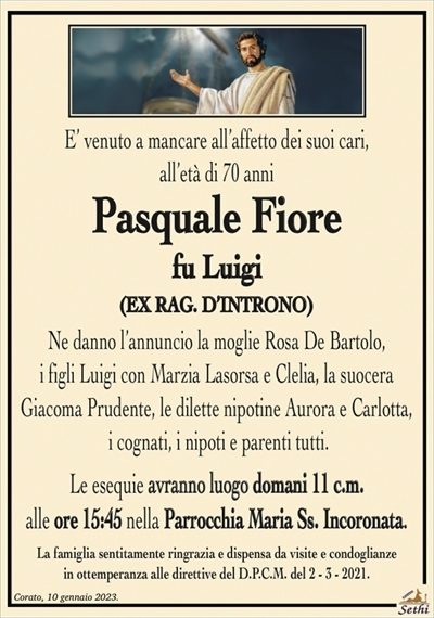 E’ venuto a mancare all’affetto dei suoi cari, all’età di 70 anni
Pasquale Fiore
fu Luigi
(EX RAG. D’INTRONO)
Ne danno l’annuncio la moglie Rosa De Bartolo,
i figli Luigi con Marzia Lasorsa e Clelia, la suocera
Giacoma Prudente, le dilette nipotine Aurora e Carlotta,
i cognati, i nipoti e parenti tutti.
Le esequie avranno luogo domani 11 c.m.
alle ore 15:45 nella Parrocchia Maria Ss. Incoronata.
La famiglia sentitamente ringrazia e dispensa da visite e condoglianze
in ottemperanza alle direttive del D.P.C.M. del 2 – 3 – 2021.