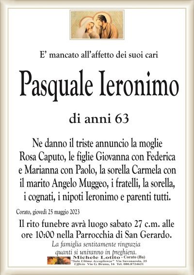E’ mancato all’affetto dei suoi cariPasquale Ieronimo
di anni 63
Ne danno il triste annuncio la moglie
Rosa Caputo, le figlie Giovanna con Federica
e Marianna con Paolo, la sorella Carmela con
il marito Angelo Muggeo, i fratelli, la sorella,
i cognati, i nipoti Ieronimo e parenti tutti.
Corato, giovedì 25 maggio 2023
Il rito funebre avrà luogo sabato 27 c.m. alle
ore 10:00 nella Parrocchia di San Gerardo.
La famiglia sentitamente ringrazia
quanti si uniranno in preghiera.