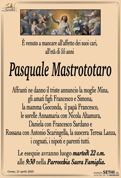 È venuto a mancare all’affetto dei suoi cari,all’età di 55 anni
Pasquale Mastrototaro
Affranti ne danno il triste annuncio la moglie Mina,
gli amati figli Francesco e Simona,
la mamma Gioconda, il papà Francesco,
le sorelle Annamaria con Nicola Altamura,
Daniela con Francesco Sardano e
Rossana con Antonio Scaringella, la suocera Teresa Lanza,
i cognati, i nipoti e parenti tutti.
Le esequie avranno luogo martedì 22 c.m.
alle 9:30 nella Parrocchia Sacra Famiglia.