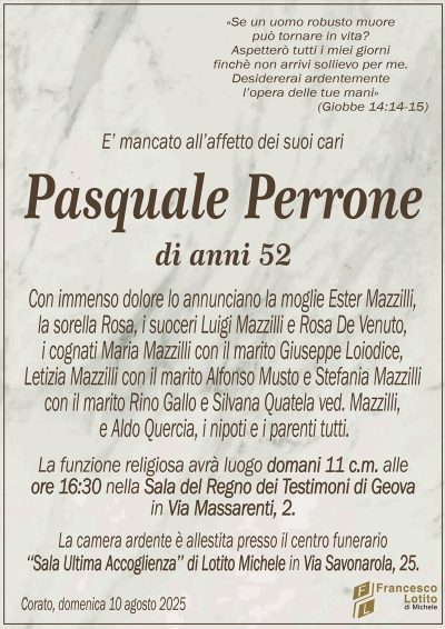 E’ mancato all’affetto dei suoi cari
Pasquale Perrone
di anni 52
Con immenso dolore lo annunciano la moglie Ester Mazzilli,
la sorella Rosa, i suoceri Luigi Mazzilli e Rosa De Venuto,
i cognati Maria Mazzilli con il marito Giuseppe Loiodice,
Letizia Mazzilli con il marito Alfonso Musto e Stefania Mazzilli
con il marito Rino Gallo e Silvana Quatela ved. Mazzilli,
e Aldo Quercia, i nipoti e i parenti tutti.
La funzione religiosa avrà luogo domani 11 c.m. alle
ore 16:30 nella Sala del Regno dei Testimoni di Geova
in Via Massarenti, 2.
La camera ardente è allestita presso il centro funerario
‘‘Sala Ultima Accoglienza’’ di Lotito Michele in Via Savonarola, 25.