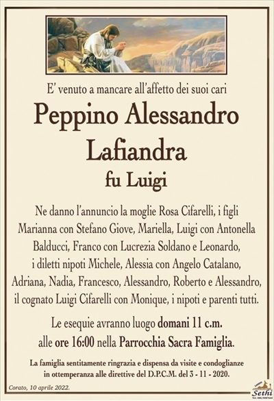 E’ venuto a mancare all’affetto dei suoi cari
Peppino Alessandro Lafiandra
fu Luigi
Ne danno l’annuncio la moglie Rosa Cifarelli, i figli
Marianna con Stefano Giove, Mariella, Luigi con Antonella
Balducci, Franco con Lucrezia Soldano e Leonardo,
i diletti nipoti Michele, Alessia con Angelo Catalano,
Adriana, Nadia, Francesco, Alessandro, Roberto e Alessandro,
il cognato Luigi Cifarelli con Monique, i nipoti e parenti tutti.
Le esequie avranno luogo domani 11 c.m.
alle ore 16:00 nella Parrocchia Sacra Famiglia.
La famiglia sentitamente ringrazia e dispensa da visite e condoglianze
in ottemperanza alle direttive del D.P.C.M. del 3 – 11 – 2020.