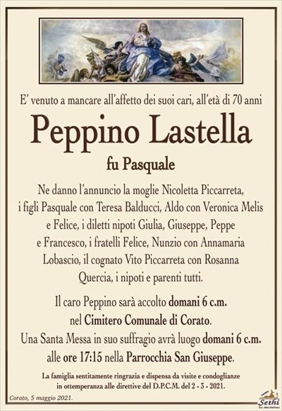 E’ venuto a mancare all’affetto dei suoi cari, all’età di 70 anni
Peppino Lastella
fu Pasquale
Ne danno l’annuncio la moglie Nicoletta Piccarreta,
i figli Pasquale con Teresa Balducci, Aldo con Veronica Melis e Felice, i diletti nipoti Giulia, Giuseppe, Peppe
e Francesco, i fratelli Felice, Nunzio con Annamaria
Lobascio, il cognato Vito Piccarreta con Rosanna
Quercia, i nipoti e parenti tutti.
Il caro Peppino sarà accolto domani 6 c.m.
nel Cimitero Comunale di Corato.
Una Santa Messa in suo suffragio avrà luogo domani 6 c.m.
alle ore 17:15 nella Parrocchia San Giuseppe.
La famiglia sentitamente ringrazia e dispensa da visite e condoglianze
in ottemperanza alle direttive del D.P.C.M. del 2 – 3 – 2021.