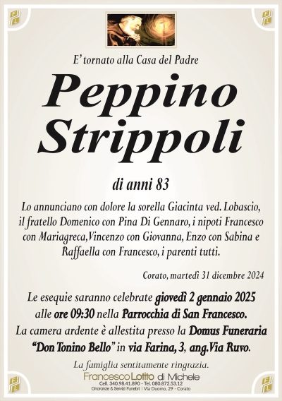 E’ tornato alla Casa del PadrePeppino
Strippoli
di anni 83
Lo annunciano con dolore la sorella Giacinta ved. Lobascio,
il fratello Domenico con Pina Di Gennaro, i nipoti Francesco
con Mariagreca, Vincenzo con Giovanna, Enzo con Sabina e
Raffaella con Francesco, i parenti tutti.
Corato, martedì 31 dicembre 2024
Le esequie saranno celebrate giovedì 2 gennaio 2025
alle ore 09:30 nella Parrocchia di San Francesco.
La camera ardente è allestita presso la Domus Funeraria
‘‘Don Tonino Bello’’ in via Farina, 3, ang. Via Ruvo.
La famiglia sentitamente ringrazia.