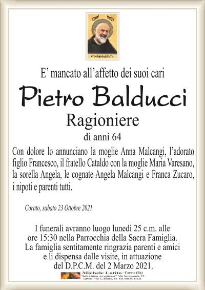 E’ mancato all’affetto dei suoi cari
Pietro Balducci
Ragioniere
di anni 64
Con dolore lo annunciano la moglie Anna Malcangi, l’adorato
figlio Francesco, il fratello Cataldo con la moglie Maria Varesano,
la sorella Angela, le cognate Angela Malcangi e Franca Zucaro, 
Corato, sabato 23 Ottobre 2021
I funerali avranno luogo lunedì 25 c.m. alle
ore 15:30 nella Parrocchia della Sacra Famiglia.
La famiglia sentitamente ringrazia parenti e amici
e li dispensa dalle visite, in attuazione
del D.P.C.M. del 2 Marzo 2021.