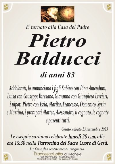 E’ tornato alla Casa del PadrePietro
Balducci
di anni 83
Addolorati, lo annunciano i figli Sabino con Pina Amenduni,
Luisa con Giuseppe Varesano, Giovanna con Gianpiero Livrieri,
i nipoti Pietro con Ezia, Marika, Francesco, Domenico, Syria
e Martina, i pronipoti Matteo, Alessandro, il cognato, le cognate
e parenti tutti.
Corato, sabato 23 settembre 2023
Le esequie saranno celebrate lunedì 25 c.m. alle
ore 15:30 nella Parrocchia del Sacro Cuore di Gesù.
La famiglia sentitamente ringrazia.