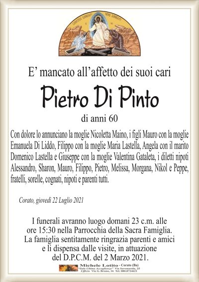E’ mancato all’affetto dei suoi cari
Pietro Di Pinto
di anni 60
Con dolore lo annunciano la moglie Nicoletta Maino, i figli Mauro con la moglie Emanuela
Di Liddo, Filippo con la moglie Maria Lastella, Angela con il marito Domenico Lastella
e Giuseppe con la moglie Valentina Gataleta, i diletti nipoti Alessandro, Sharon, Mauro,
Filippo, Pietro, Melissa, Morgana, Nikol e Peppe, fratelli, sorelle, cognati, nipoti e parenti tutti.
Corato, giovedì 22 Luglio 2021
I funerali avranno luogo domani 23 c.m. alle
ore 15:30 nella Parrocchia di Sacra Famiglia.
La famiglia sentitamente ringrazia parenti e amici
e li dispensa dalle visite, in attuazione
del D.P.C.M. del 2 Marzo 2021.