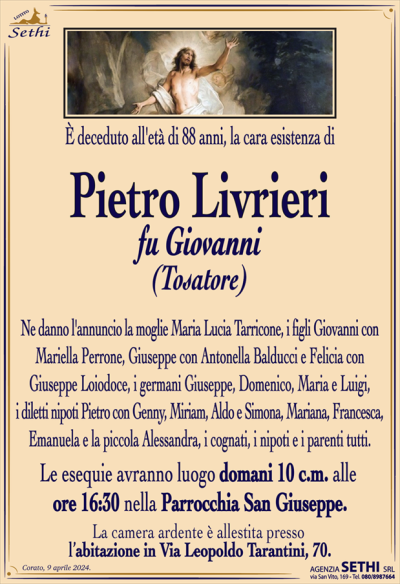 È deceduto all’età di 88 anni, la cara esistenza di
Pietro Livrieri
fu Giovanni
(Tosatore)
Ne danno l’annuncio la moglie Maria Lucia Tarricone, i figli Giovanni con Mariella Perrone, Giuseppe con Antonella Balducci e Felicia con Giuseppe Loiodoce, i germani Giuseppe, Domenico, Maria e Luigi, i diletti nipoti Pietro con Genny, Miriam, Aldo e Simona, Mariana, Francesca, Emanuela e la piccola Alessandra, i cognati, i nipoti e i parenti tutti.
Le esequie avranno luogo domani 10 c.m. alle ore 16:30 nella Parrocchia San Giuseppe.
La camera ardente è allestita presso l’abitazione in Via Leopoldo Tarantini, 70.
