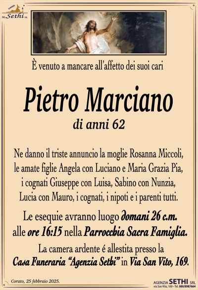 È venuto a mancare all’affetto dei suoi cari
Pietro Marciano
di anni 62
Ne danno il triste annuncio la moglie Rosanna Miccoli, le amate figlie Angela con Luciano e Maria Grazia Pia, i cognati Giuseppe con Luisa, Sabino con Nunzia, Lucia con Mauro, i cognati, i nipoti e i parenti tutti.
Le esequie avranno luogo domani 26 c.m. alle ore 16:15 nella Parrocchia Sacra Famiglia
La camera ardente è allestita presso la casa funeraria Agenzia Sethi in via San Vito 169