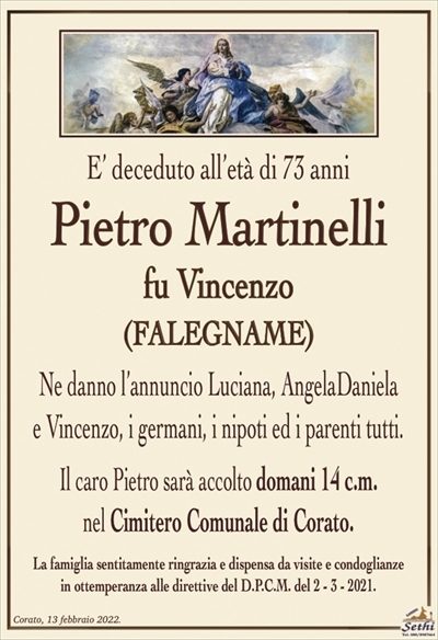 E’ deceduto all’età di 73 anni
Pietro Martinelli
fu Vincenzo
(FALEGNAME)
Ne danno l’annuncio Luciana, AngelaDaniela
e Vincenzo, i germani, i nipoti ed i parenti tutti.
Il caro Pietro sarà accolto domani 14 c.m.
nel Cimitero Comunale di Corato.
La famiglia sentitamente ringrazia e dispensa da visite e condoglianze
in ottemperanza alle direttive del D.P.C.M. del 2 – 3 – 2021.