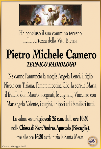 Ha concluso il suo cammino terreno nella certezza della Vita Eterna
Pietro Michele Camero
Tecnico radiologo
Ne danno l’annuncio la moglie Angela Leuci, il figlio Nicola con Tiziana, l’amata nipotina Clio, la sorella Maria, il fratello don Mauro, i cognati, le cognate, Vincenzo con Mariangela Valente, i cugini, i nipoti ed i familiari tutti.
La salma sosterà giovedì 25 c.m. dalle ore 10:30 nella Chiesa di Sant’Andrea Apostolo (Bisceglie), ove alle ore 16:30 avrà inizio la Santa Messa.
Corato, 24 maggio 2023.