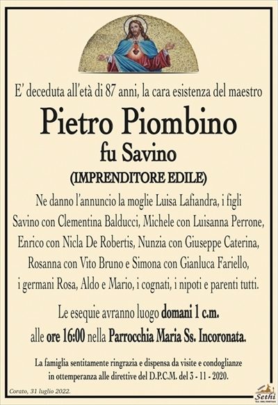 E’ deceduta all’età di 87 anni, la cara esistenza del maestro
Pietro Piombino
fu Savino
(IMPRENDITORE EDILE)
Ne danno l’annuncio la moglie Luisa Lafiandra, i figli
Savino con Clementina Balducci, Michele con Luisanna Perrone, Enrico con Nicla De Robertis, Nunzia con Giuseppe Caterina, Rosanna con Vito Bruno e Simona con Gianluca Fariello,
i germani Rosa, Aldo e Mario, i cognati, i nipoti e parenti tutti.
Le esequie avranno luogo domani 1 c.m.
alle ore 16:00 nella Parrocchia Maria Ss. Incoronata.
La famiglia sentitamente ringrazia e dispensa da visite e condoglianze
in ottemperanza alle direttive del D.P.C.M. del 3 – 11 – 2020.