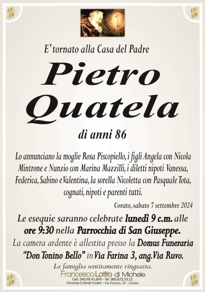 E’ tornato alla Casa del PadrePietro
Quatela
di anni 86
Lo annunciano la moglie Rosa Piscopiello, i figli Angela con Nicola
Mintrone e Nunzio con Marina Mazzilli, i diletti nipoti Vanessa,
Federica, Sabino e Valentina, la sorella Nicoletta con Pasquale Tota,
cognati, nipoti e parenti tutti.
Corato, sabato 7 settembre 2024
Le esequie saranno celebrate lunedì 9 c.m. alle
ore 9:30 nella Parrocchia di San Giuseppe.
La camera ardente è allestita presso la Domus Funeraria
‘‘Don Tonino Bello’’ in Via Farina 3, ang. Via Ruvo.
La famiglia sentitamente ringrazia.
