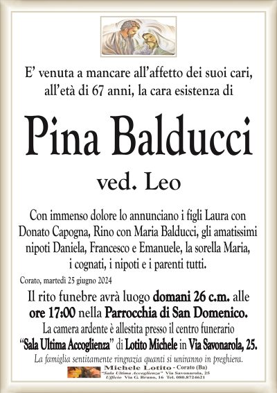 E’ venuta a mancare all’affetto dei suoi cari,all’età di 67 anni, la cara esistenza di
Pina Balducci
ved. Leo
Con immenso dolore lo annunciano i figli Laura con
Donato Capogna, Rino con Maria Balducci, gli amatissimi
nipoti Daniela, Francesco e Emanuele, la sorella Maria,
i cognati, i nipoti e i parenti tutti.
Corato, martedì 25 giugno 2024
Il rito funebre avrà luogo domani 26 c.m. alle
ore 17:00 nella Parrocchia di San Domenico.
La camera ardente è allestita presso il centro funerario
‘‘Sala Ultima Accoglienza’’ di Lotito Michele in Via Savonarola, 25.
La famiglia sentitamente ringrazia quanti si uniranno in preghiera.