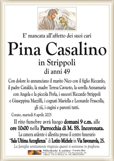 E’ mancata all’affetto dei suoi cariPina Casalino
in Strippoli
di anni 49
Con dolore lo annunciano il marito Nico con il figlio Riccardo,
il padre Cataldo, la madre Teresa Cavuoto, la sorella Annamaria
con Angela e la piccola Perla, i suoceri Riccardo Strippoli
e Giuseppina Mazzilli, i cognati Mariella e Leonardo Frascolla,
gli zii, i cugini e parenti tutti.
Corato, martedì 8 aprile 2025
Il rito funebre avrà luogo domani 9 c.m. alle
ore 10:00 nella Parrocchia di M. SS. Incoronata.
La camera ardente è allestita presso il centro funerario
‘‘Sala Ultima Accoglienza’’ di Lotito Michele in Via Savonarola, 25.