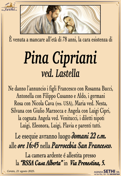È venuta a mancare all’età di 78 anni, la cara esistenza di
Pina Cipriani
ved. Lastella
Ne danno l’annuncio i figli Francesco con Rosanna Bucci, Antonella con Filippo Cusanno e Aldo, i germani Rosa con Nicola Cava (res. USA), Maria ved. Nesta, Silvana con Giulio Marzocca e Angela con Luigi Cipri, la cognata Angela ved. Venitucci, i diletti nipoti Luigi, Eleonora, Luigi, Flavia e parenti tutti.
Le esequie avranno luogo domani 22 c.m. alle ore 16:45 nella parrocchia San Francesco.
La camera ardente è allestita presso la RSS Casa Alberta in via Prenestina 5.
