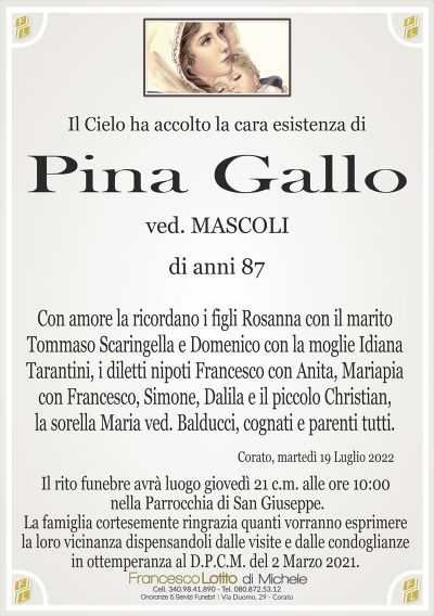 Il Cielo ha accolto la cara esistenza di
Pina Gallo
di anni 87
ved. MASCOLI
Con amore la ricordano i figli Rosanna con il marito
Tommaso Scaringella e Domenico con la moglie Idiana
Tarantini, i diletti nipoti Francesco con Anita, Mariapia
con Francesco, Simone, Dalila e il piccolo Christian,
la sorella Maria ved. Balducci, cognati e parenti tutti.
Corato, martedì 19 Luglio 2022
La famiglia cortesemente ringrazia quanti vorranno esprimere
la loro vicinanza dispensandoli dalle visite e dalle condoglianze
in ottemperanza al D.P.C.M. del 2 Marzo 2021.
Il rito funebre avrà luogo giovedì 21 c.m. alle ore 10:00
nella Parrocchia di San Giuseppe.