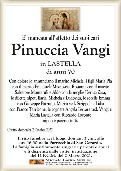 E’ mancata all’affetto dei suoi cariPinuccia Vangi
in LASTELLA
di anni 70
Con dolore lo annunciano il marito Michele, i figli Maria Pia
con il marito Emanuele Miscioscia, Rosanna con il marito
Salvatore Montaruli e Aldo con la moglie Denisa Zaza,
le dilette nipoti Ilaria, Michela e Ludovica, le sorelle Emma
con Giuseppe Patruno, Marisa ved. Strippoli e Lidia
con Franco Tarricone, le cognate Angela Ferrara ved. Vangi e
Maria Lastella con Riccardo Loconte
nipoti e parenti tutti.
Corato, domenica 2 Ottobre 2022
Il rito funebre avrà luogo domani 3 c.m. alle
ore 16:30 nella Parrocchia di San Gerardo.
La famiglia sentitamente ringrazia parenti e amici
e li dispensa dalle visite, in attuazione
del D.P.C.M. del 2 Marzo 2021.