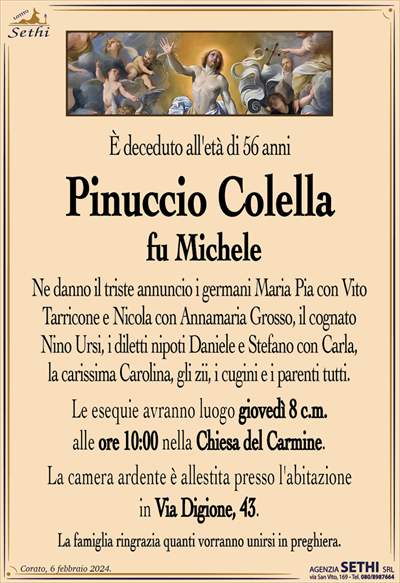 È deceduto all’età di 56 anni
Pinuccio Colella
fu Michele
Ne danno il triste annuncio i germani Maria Pia con Vito Tarricone e Nicola con Annamaria Grosso, il cognato Nino Ursi, i diletti nipoti Daniele e Stefano con Carla, la carissima Carolina, gli zii, i cugini e i parenti tutti.
Le esequie avranno luogo giovedì 8 c.m. alle ore 10:00 nella Chiesa del Carmine.
La camera ardente è allestita presso l’abitazione in Via Digione, 43.