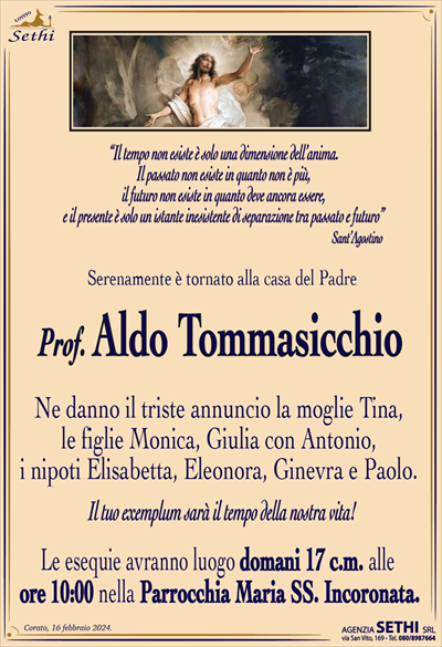 “Il tempo non esiste è solo una dimensione dell’anima.Il passato non esiste in quanto non è più,
il futuro non esiste in quanto deve ancora essere,
e il presente è solo un istante inesistente di separazione tra passato e futuro”
Sant’Agostino
Serenamente è tornato alla casa del Padre
Prof. Aldo Tommasicchio
Ne danno il triste annuncio la moglie Tina,
le figlie Monica, Giulia con Antonio,
i nipoti Elisabetta, Eleonora, Ginevra e Paolo. 
Il tuo exemplum sarà il tempo della nostra vita!
Le esequie avranno luogo domani 17 c.m. alle
ore 10:00 nella Parrocchia Maria SS. Incoronata.
