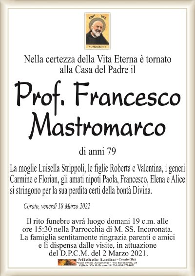 Nella certezza della Vita Eterna è tornato
alla Casa del Padre il
Prof. Francesco
Mastromarco
di anni 79
Corato, venerdì 18 Marzo 2022
La moglie Luisella Strippoli, le figlie Roberta e Valentina, i generi
Carmine e Florian, gli amati nipoti Paola, Francesco, Elena e Alice
si stringono per la sua perdita certi della bontà Divina.
Il rito funebre avrà luogo domani 19 c.m. alle
ore 15:30 nella Parrocchia di M. SS. Incoronata.
La famiglia sentitamente ringrazia parenti e amici
e li dispensa dalle visite, in attuazione
del D.P.C.M. del 2 Marzo 2021.