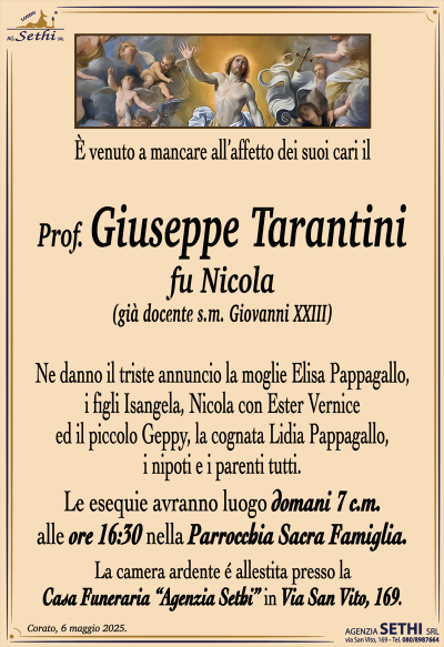 È venuto a mancare all’affetto dei suoi cari il
Prof. Giuseppe Tarantini
fu Nicola
(già docente s.m. Giovanni XXIII)
Ne danno il triste annuncio la moglie Elisa Pappagallo, i figli Isangela, Nicola con Ester Vernice
ed il piccolo Geppy, la cognata Lidia Pappagallo,
i nipoti e i parenti tutti.
Le esequie avranno luogo domani 7 c.m.
alle ore 16:30 nella Parrocchia Sacra Famiglia.
La camera ardente é allestita presso la
Casa Funeraria “Agenzia Sethi” in Via San Vito, 169.