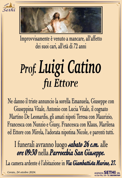 Improvvisamente è venuto a mancare, all’affetto dei suoi cari, all’età di 72 anni
Prof. Luigi Catino
fu Ettore
Ne danno il triste annuncio la sorella Emanuela, Giuseppe con Giuseppina Vitale, Antonio con Lucia Vitale, il cognato Martino De Leonardis, gli amati nipoti Teresa con Maurizio, Francesca con Nunzio e Giusy, Francesca con Klaus, Marilena ed Ettore con Mirela, l’adorata nipotina Nicole, e parenti tutti.
I funerali avranno luogo sabato 26 c.m. alle ore 10:00 nella Parrocchia San Giuseppe.
La camera ardente è allestita presso l’abitazione in Via Giambattista Marino, 27.