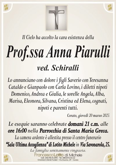 Il Cielo ha accolto la cara esistenza dellaProf.ssa Anna Piarulli
ved. Schiralli
Lo annunciano con dolore i figli Saverio con Teresanna
Cataldo e Gianpaolo con Carla Lovino, i diletti nipoti
Domenico, Andrea e Giulia, le sorelle Angela, Alba,
Marisa, Eleonora, Silvana, Cristina ed Elena, cognati,
nipoti e parenti tutti.
Corato, giovedì 20 marzo 2025
Le esequie saranno celebrate domani 21 c.m. alle
ore 16:00 nella Parrocchia di Santa Maria Greca.
La camera ardente è allestita presso il centro funerario
‘‘Sala Ultima Accoglienza’’ di Lotito Michele in Via Savonarola, 25.
La famiglia sentitamente ringrazia.