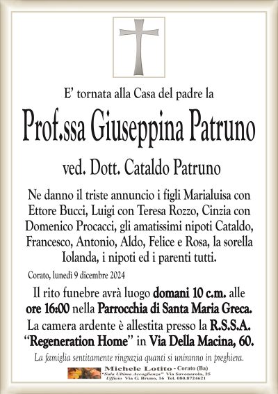 E’ tornata alla Casa del padre laProf.ssa Giuseppina Patruno
ved. Dott. Cataldo Patruno
Ne danno il triste annuncio i figli Marialuisa con
Ettore Bucci, Luigi con Teresa Rozzo, Cinzia con
Domenico Procacci, gli amatissimi nipoti Cataldo,
Francesco, Antonio, Aldo, Felice e Rosa, la sorella
Iolanda, i nipoti ed i parenti tutti.
Corato, lunedì 9 dicembre 2024
Il rito funebre avrà luogo domani 10 c.m. alle
ore 16:00 nella Parrocchia di Santa Maria Greca.
La camera ardente è allestita presso la R.S.S.A.
‘‘Regeneration Home’’ in Via Della Macina, 60.
La famiglia sentitamente ringrazia quanti si uniranno in preghiera.