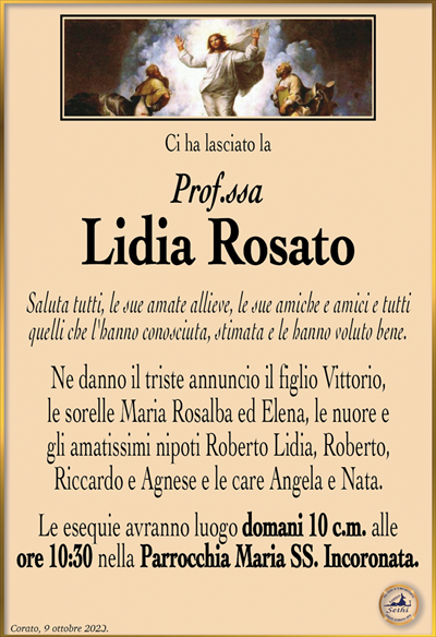Ci ha lasciato la
Prof.ssa
Lidia Rosato
Saluta tutti, le sue amate allieve, le sue amiche e amici e tutti quelli che l’hanno conosciuta, stimata e le hanno voluto bene.
Ne danno il triste annuncio il figlio Vittorio, le sorelle Maria Rosalba ed Elena, le nuore e gli amatissimi nipoti Roberto Lidia, Roberto, Riccardo e Agnese e le care Angela e Nata.
Le esequie avranno luogo domani 10 c.m. alle ore 10:30 nella Parrocchia Maria SS. Incoronata.
Corato, 9 ottobre 2023.