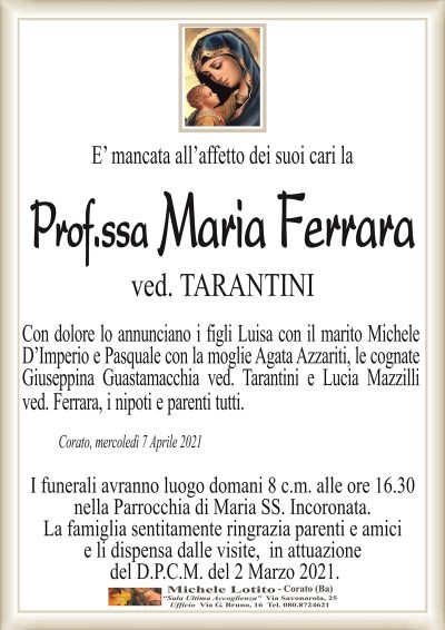 E’ mancata all’affetto dei suoi cari la
Prof.ssa Maria Ferrara
ved. TARANTINI
Con dolore lo annunciano i figli Luisa con il marito Michele
D’Imperio e Pasquale con la moglie Agata Azzariti, le cognate
Giuseppina Guastamacchia ved. Tarantini e Lucia Mazzilli
ved. Ferrara, i nipoti e parenti tutti.
Corato, mercoledì 7 Aprile 2021
I funerali avranno luogo domani 8 c.m. alle ore 16.30
nella Parrocchia di Maria SS. Incoronata.
La famiglia sentitamente ringrazia parenti e amici
e li dispensa dalle visite, in attuazione
del D.P.C.M. del 2 Marzo 2021.