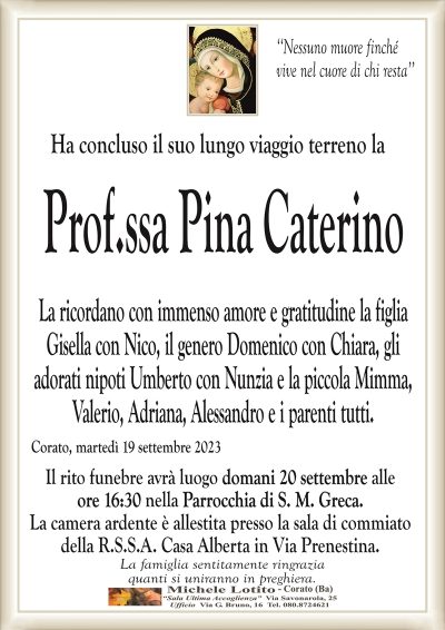 ‘‘Nessuno muore finchévive nel cuore di chi resta’’
Ha concluso il suo lungo viaggio terreno la
Prof.ssa Pina Caterino
La ricordano con immenso amore e gratitudine la figlia
Gisella con Nico, il genero Domenico con Chiara, gli
adorati nipoti Umberto con Nunzia e la piccola Mimma,
Valerio, Adriana, Alessandro e i parenti tutti.
Corato, martedì 19 settembre 2023
Il rito funebre avrà luogo domani 20 settembre alle
ore 16:30 nella Parrocchia di S. M. Greca.
La camera ardente è allestita presso la sala di commiato
della R.S.S.A. Casa Alberta in Via Prenestina.
La famiglia sentitamente ringrazia
quanti si uniranno in preghiera.