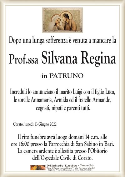 Dopo una lunga sofferenza è venuta a mancare la
Prof.ssa Silvana Regina
in PATRUNO
Increduli lo annunciano il marito Luigi con il figlio Luca,
le sorelle Annamaria, Armida ed il fratello Armando,
cognati, nipoti e parenti tutti.
Corato, lunedì 13 Giugno 2022
Il rito funebre avrà luogo domani 14 c.m. alle
ore 16:00 presso la Parrocchia di San Sabino in Bari.
La camera ardente è allestita presso l’Obitorio
dell’Ospedale Civile di Corato.