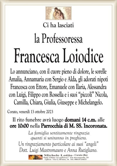 Ci ha lasciatila Professoressa
Francesca Loiodice
Lo annunciano, con il cuore pieno di dolore, le sorelle
Amalia, Annamaria con Sergio e Alda, gli adorati nipoti
Francesca con Ettore, Emanuele con Ilaria, Alessandra
con Luigi, Filippo con Rossella e i suoi ‘‘piccoli’’ Nicola,
Camilla, Chiara, Giulia, Giuseppe e Michelangelo.
Corato, venerdì 13 ottobre 2023
Il rito funebre avrà luogo domani 14 c.m. alle
ore 10:00 nella Parrocchia di M. SS. Incoronata.
La famiglia sentitamente ringrazia
quanti si uniranno in preghiera.
Un ringraziamento particolare ai suoi “angeli”
Dott. Luigi Mastromauro e Anna Rutigliano.
