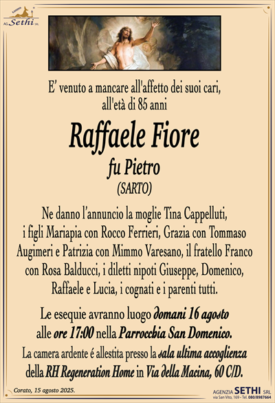 E’ venuto a mancare all’affetto dei suoi cari,
all’età di 85 anni
Raffaele Fiore
fu Pietro
(SARTO)
Ne danno l’annuncio la moglie Tina Cappelluti,
i figli Mariapia con Rocco Ferrieri, Grazia con Tommaso
Augimeri e Patrizia con Mimmo Varesano, il fratello Franco
con Rosa Balducci, i diletti nipoti Giuseppe, Domenico,
Raffaele e Lucia, i cognati e i parenti tutti.
Le esequie avranno luogo domani 16 agosto
alle ore 17:00 nella Parrocchia San Domenico.
La camera ardente é allestita presso la sala ultima accoglienza
della RH Regeneration Home in Via della Macina, 60 C/D.