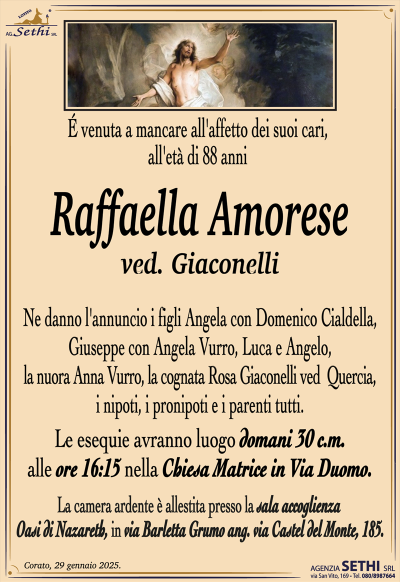 É venuta a mancare all’affetto dei suoi cari all’età di 88 anni
Raffaella Amorese
ved. Giaconelli
Ne danno l’annuncio i figli Angela con Domenico Cialdella, Giuseppe con Angela Vurro, Luca e Angelo, la nuora Anna Vurro, la cognata Rosa Giaconelli ved Quercia, i nipoti, i pronipoti e parenti tutti.
Le esequie avranno luogo domani 30 c.m alle 16.15 alla chiesa Matrice in via Duomo.
La camera ardente è allestita presso la sala accoglienza Oasi di Nazareth, in via Barletta Grumo ang. via Castel del Monte, 185.