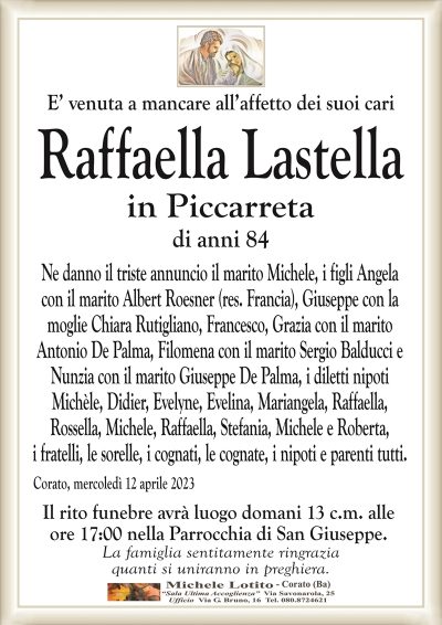 E’ venuta a mancare all’affetto dei suoi cariRaffaella Lastella
in Piccarreta
di anni 84
Ne danno il triste annuncio il marito Michele, i figli Angela
con il marito Albert Roesner (res. Francia), Giuseppe con la
moglie Chiara Rutigliano, Francesco, Grazia con il marito
Antonio De Palma, Filomena con il marito Sergio Balducci e
Nunzia con il marito Giuseppe De Palma, i diletti nipoti
Michèle, Didier, Evelyne, Evelina, Mariangela, Raffaella,
Rossella, Michele, Raffaella, Stefania, Michele e Roberta,
i fratelli, le sorelle, i cognati, le cognate, i nipoti e parenti tutti.
Corato, mercoledì 12 aprile 2023
Il rito funebre avrà luogo domani 13 c.m. alle
ore 17:00 nella Parrocchia di San Giuseppe.
La famiglia sentitamente ringrazia
quanti si uniranno in preghiera.