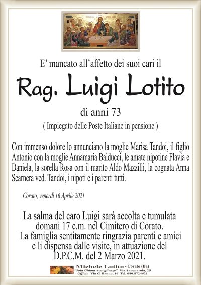 E’ mancato all’affetto dei suoi cari il
Rag. Luigi Lotito
di anni 73
( Impiegato delle Poste Italiane in pensione )
Con immenso dolore lo annunciano la moglie Marisa Tandoi, il figlio
Antonio con la moglie Annamaria Balducci, le amate nipotine Flavia e
Daniela, la sorella Rosa con il marito Aldo Mazzilli, la cognata Anna
Scarnera ved. Tandoi, i nipoti e i parenti tutti.
Corato, venerdì 16 Aprile 2021
La salma del caro Luigi sarà accolta e tumulata
domani 17 c.m. nel Cimitero di Corato.
La famiglia sentitamente ringrazia parenti e amici
e li dispensa dalle visite, in attuazione del
D.P.C.M. del 2 Marzo 2021.