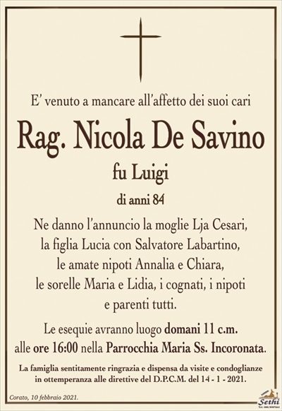 E’ venuto a mancare all’affetto dei suoi cari il
Rag. Nicola De Savino
fu Luigi
di anni 84
Ne danno l’annuncio la moglie Lja Cesari,
la figlia Lucia con Salvatore Labartino,
le amate nipoti Annalia e Chiara,
le sorelle Maria e Lidia, i cognati, i nipoti
e parenti tutti.
Le esequie avranno luogo domani 11 c.m.
alle ore 16:00 nella Parrocchia Maria Ss. Incoronata.
La famiglia sentitamente ringrazia e dispensa da visite e condoglianze
in ottemperanza alle direttive del D.P.C.M. del 14 – 1 – 2021.