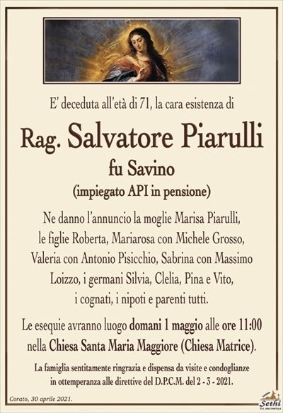 E’ deceduta all’età di 71, la cara esistenza di
Rag. Salvatore Piarulli
fu Savino
(impiegato API in pensione)
Ne danno l’annuncio la moglie Marisa Piarulli,
le figlie Roberta, Mariarosa con Michele Grosso,
Valeria con Antonio Pisicchio, Sabrina con Massimo Loizzo, i germani Silvia, Clelia, Pina e Vito,
i cognati, i nipoti e parenti tutti.
Le esequie avranno luogo domani 1 maggio alle ore 11:00nella Chiesa Santa Maria Maggiore (Chiesa Matrice).
La famiglia sentitamente ringrazia e dispensa da visite e condoglianze
in ottemperanza alle direttive del D.P.C.M. del 2 – 3 – 2021.