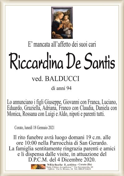 E’ mancata all’affetto dei suoi cari
Riccardina De Santis
ved. BALDUCCI
di anni 94
Lo annunciano i figli Giuseppe, Giovanni con Franca, Luciano,
Eduardo, Graziella, Adriana, Franco con Claudia, Daniela con
Monica, Rossana con Luigi e Aldo, nipoti e parenti tutti.
Corato, lunedì 18 Gennaio 2021
Il rito funebre avrà luogo domani 19 c.m. alle
ore 10:00 nella Parrocchia di San Gerardo.
La famiglia sentitamente ringrazia parenti e amici
e li dispensa dalle visite, in attuazione del
D.P.C.M. del 4 Dicembre 2020.