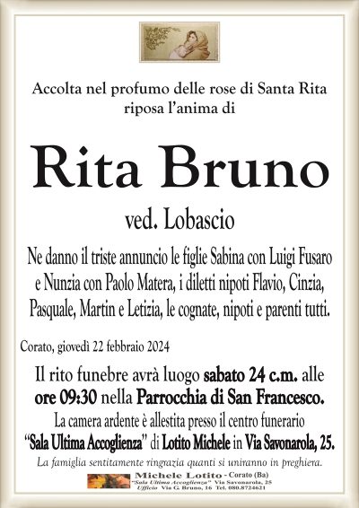 Accolta nel profumo delle rose di Santa Ritariposa l’anima di
Rita Bruno ved. Lobascio
Ne danno il triste annuncio le figlie Sabina con Luigi Fusaro
e Nunzia con Paolo Matera, i diletti nipoti Flavio, Cinzia,
Pasquale, Martin e Letizia, le cognate, nipoti e parenti tutti.
Corato, giovedì 22 febbraio 2024
Il rito funebre avrà luogo sabato 24 c.m. alle
ore 09:30 nella Parrocchia di San Francesco.
La camera ardente è allestita presso il centro funerario
‘‘Sala Ultima Accoglienza’’ di Lotito Michele in Via Savonarola, 25.
La famiglia sentitamente ringrazia quanti si uniranno in preghiera.