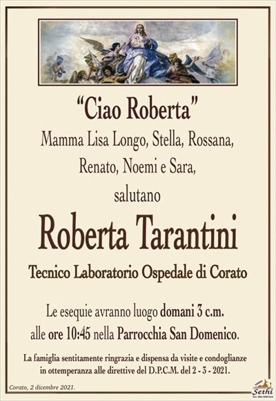 “Ciao Roberta” Mamma Lisa Longo, Stella, Rossana,
Renato, Noemi e Sara,
salutano
Roberta Tarantini 
Tecnico Laboratorio Ospedale di Corato 
Le esequie avranno luogo domani 3 c.m.
alle ore 10:45 nella Parrocchia San Domenico.
La famiglia sentitamente ringrazia e dispensa da visite e condoglianze
in ottemperanza alle direttive del D.P.C.M. del 2 – 3 – 2021.