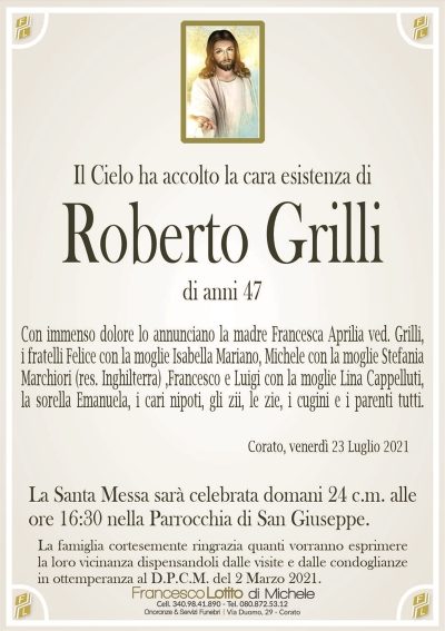 Il Cielo ha accolto la cara esistenza di
Roberto Grilli
di anni 47
Con immenso dolore lo annunciano la madre Francesca Aprilia ved. Grilli,
i fratelli Felice con la moglie Isabella Mariano, Michele con la moglie Stefania
Marchiori (res. Inghilterra) ,Francesco e Luigi con la moglie Lina Cappelluti,
la sorella Emanuela, i cari nipoti, gli zii, le zie, i cugini e i parenti tutti. 
Corato, venerdì 23 Luglio 2021
La Santa Messa sarà celebrata domani 24 c.m. alle
ore 16:30 nella Parrocchia di San Giuseppe.
La famiglia cortesemente ringrazia quanti vorranno esprimere
la loro vicinanza dispensandoli dalle visite e dalle condoglianze
in ottemperanza al D.P.C.M. del 2 Marzo 2021.