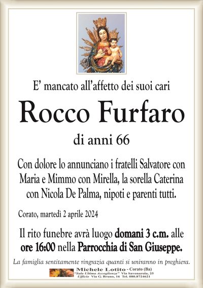 E’ mancato all’affetto dei suoi cariRocco Furfaro
di anni 66
Con dolore lo annunciano i fratelli Salvatore con
Maria e Mimmo con Mirella, la sorella Caterina
con Nicola De Palma, nipoti e parenti tutti.
Corato, martedì 2 aprile 2024
Il rito funebre avrà luogo domani 3 c.m. alle
ore 16:00 nella Parrocchia di San Giuseppe.
La famiglia sentitamente ringrazia quanti si uniranno in preghiera.
