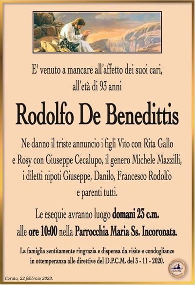 E’ venuto a mancare all’affetto dei suoi cari, all’età di 93 anni
Rodolfo De Benedittis
Ne danno il triste annuncio i figli Vito con Rita Gallo
e Rosy con Giuseppe Cecalupo, il genero Michele Mazzilli,
i diletti nipoti Giuseppe, Danilo, Francesco Rodolfo
e parenti tutti.
Le esequie avranno luogo domani 23 c.m.
alle ore 10:00 nella Parrocchia Maria Ss. Incoronata.
La famiglia sentitamente ringrazia e dispensa da visite e condoglianze
in ottemperanza alle direttive del D.P.C.M. del 3 – 11 – 2020.