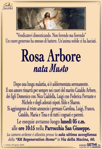 “Vendicatevi dimenticando. Non ferendo ma fiorendo”
Un cuore generoso ha smesso di battere. Un’anima nobile ci ha lasciati.
Rosa Arbore (nata Musto),
dopo una lunga malattia, si è addormentata serenamente.
Il suo amore rimarrà per sempre nei cuori del marito Cataldo Arbore,
dei figli Domenico con Nica Cialdella, Luigi con Federica Ferrante e Michele e degli adorati nipoti Aldo e Sharon. Si aggiungono al triste annuncio i germani Carolina, Luigi, Franco, Cataldo, Maria e Tina,
e di tutti i cognati e parenti.
Le esequie avranno luogo lunedì 05 c.m.
alle ore 10:15 nella Parrocchia San Giuseppe.
La camera ardente é allestita presso la sala ultima accoglienza
della “RH Regeneration Home” in Via della Macina, 60.