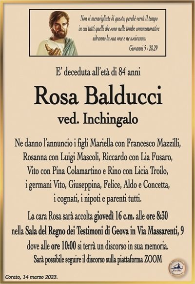 Non vi meravigliate di questo, perchè verrà il tempoin cui tutti quelli che sono nelle tombe commemorative
udranno la sua voce e ne usciranno.
Giovanni 5 – 28,29
E’ deceduta all’età di 84 anni
Rosa Balducci
ved. Inchingalo
Ne danno l’annuncio i figli Mariella con Francesco Mazzilli,
Rosanna con Luigi Mascoli, Riccardo con Lia Fusaro,
Vito con Pina Colamartino e Rino con Licia Troilo,
i germani Vito, Giuseppina, Felice, Aldo e Concetta,
i cognati, i nipoti e parenti tutti.
La cara Rosa sarà accolta giovedì 16 c.m. alle ore 8:30
nella Sala del Regno dei Testimoni di Geova in Via Massarenti, 9
dove alle ore 10:00 si terrà un discorso in sua memoria.
Sarà possibile seguire il discorso sulla piattaforma ZOOM