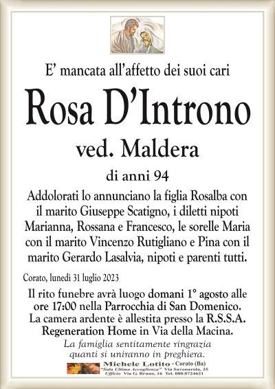 E’ mancata all’affetto dei suoi cariRosa D’Introno
ved. Maldera
di anni 94
Addolorati lo annunciano la figlia Rosalba con
il marito Giuseppe Scatigno, i diletti nipoti
Marianna, Rossana e Francesco, le sorelle Maria
con il marito Vincenzo Rutigliano e Pina con il
marito Gerardo Lasalvia, nipoti e parenti tutti.
Corato, lunedì 31 luglio 2023
Il rito funebre avrà luogo domani 1° agosto alle
ore 17:00 nella Parrocchia di San Domenico.
La camera ardente è allestita presso la R.S.S.A.
Regeneration Home in Via della Macina.
La famiglia sentitamente ringrazia
quanti si uniranno in preghiera.